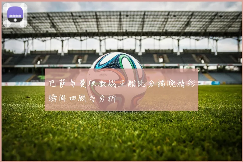 巴萨与曼联激战正酣比分揭晓精彩瞬间回顾与分析