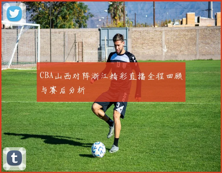 CBA山西对阵浙江精彩直播全程回顾与赛后分析