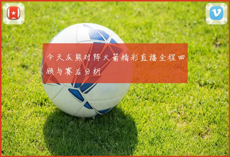 今天灰熊对阵火箭精彩直播全程回顾与赛后分析