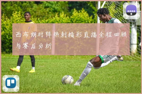 西布朗对阵热刺精彩直播全程回顾与赛后分析