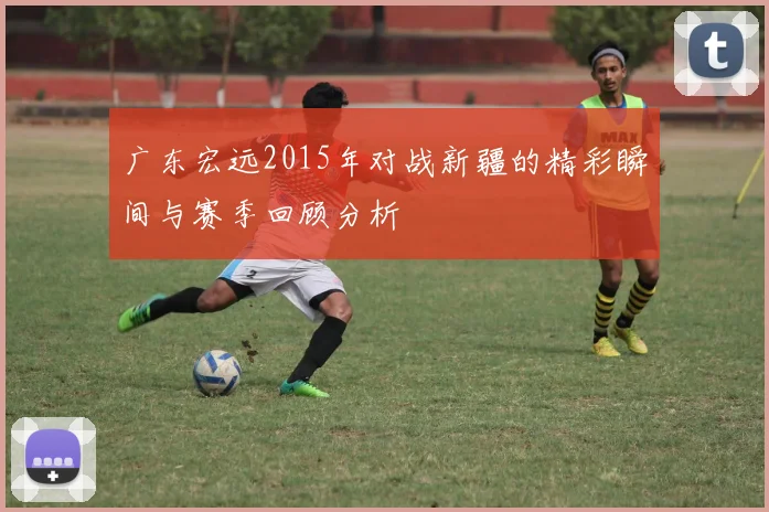 广东宏远2015年对战新疆的精彩瞬间与赛季回顾分析