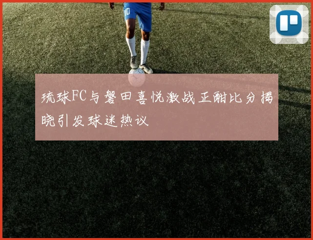 琉球FC与磐田喜悦激战正酣比分揭晓引发球迷热议