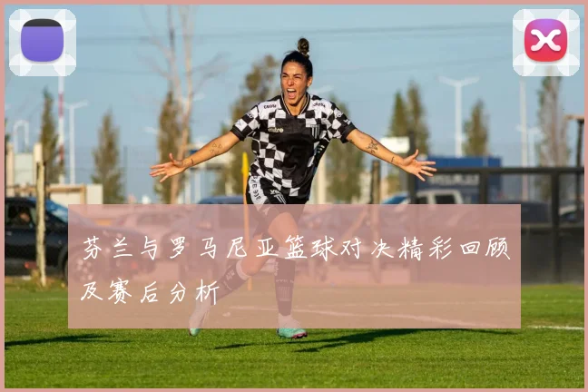 芬兰与罗马尼亚篮球对决精彩回顾及赛后分析